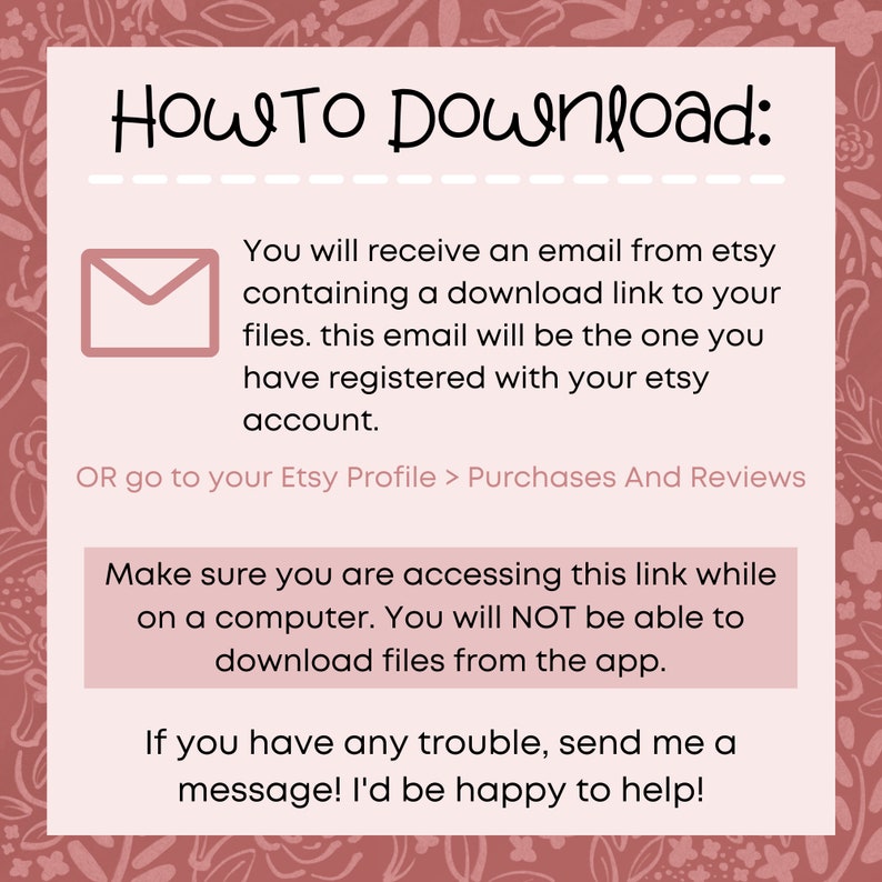 May include: Pink and white graphic with the text "HOW TO Download:" and instructions on how to download digital files from Etsy. The text says you will receive an email with a download link to your files. The email will be the one you registered with your Etsy account. You can also go to your Etsy Profile > Purchases And Reviews to download your files. The text also says to make sure you are accessing the link while on a computer, as you will not be able to download files from the app. The text ends with "If you have any trouble, send me a message! I'd be happy to help!"