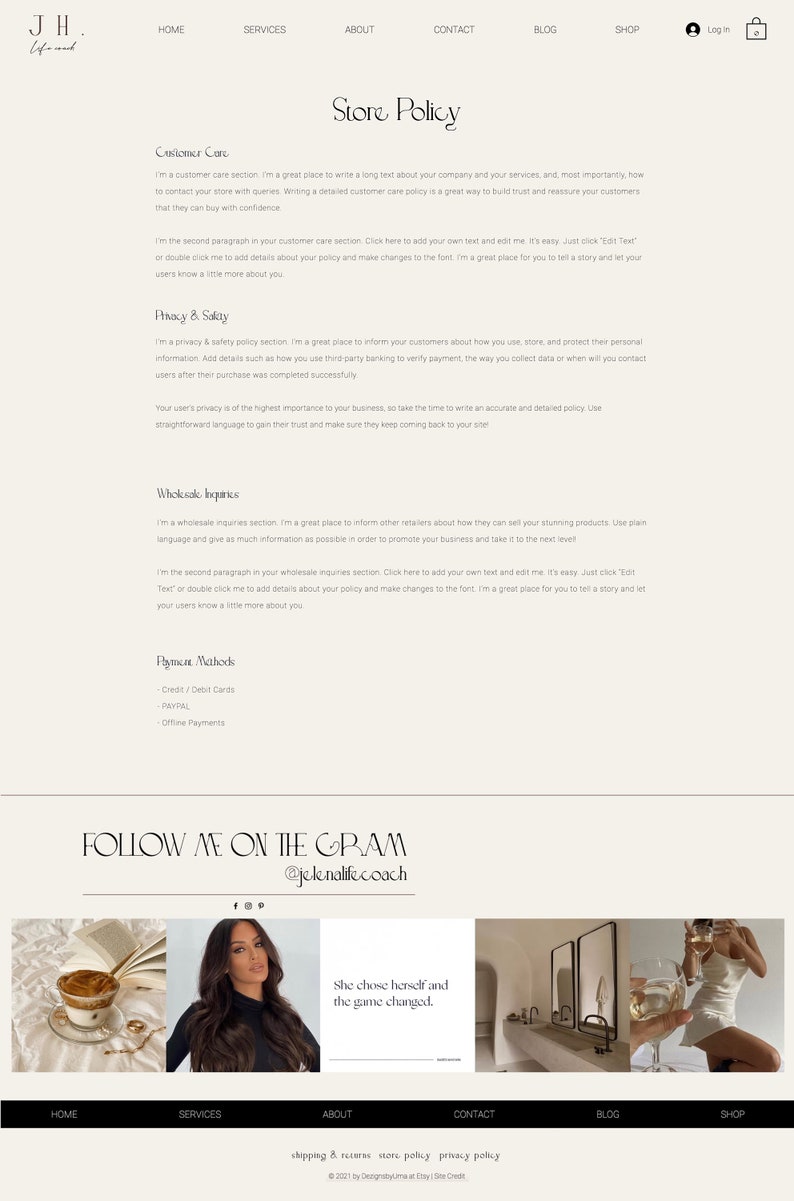 May include: A website homepage with a white background and black text. The website is for a business called "JH. Life and." The website has a menu bar with the following options: Home, Services, About, Contact, Blog, and Shop. The website also has a section called "Store Policy" with information about customer care, privacy and safety, wholesale inquiries, and payment methods. The website also has a section called "Follow Me on the Gram" with the Instagram handle "@jelenalifecoach". The website has three images: a cup of coffee with a book, a woman with long dark hair, and a woman in a white dress holding a glass of wine.