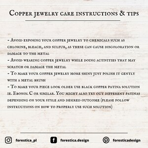 May include: Copper jewelry care instructions and tips. Avoid exposing copper jewelry to chemicals such as chlorine, bleach, and sulfur. To make your copper jewelry more shiny, polish it gently with a metal brush. To make your piece look older, use black copper patina solution.