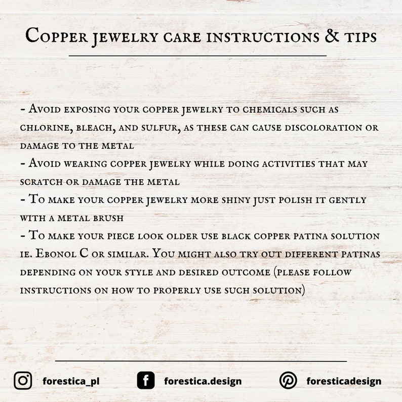 May include: Copper jewelry care instructions and tips. Avoid exposing copper jewelry to chemicals such as chlorine, bleach, and sulfur. To make your copper jewelry more shiny, polish it gently with a metal brush. To make your piece look older, use black copper patina solution.