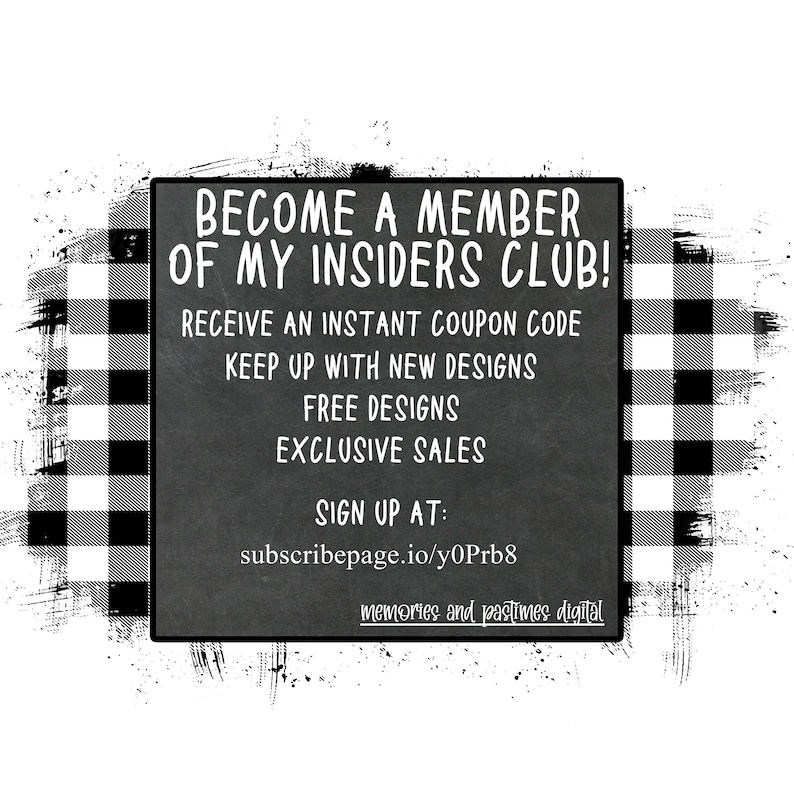 May include: Black and white checkered background with a white rectangle containing text that reads "Become a member of my Insiders Club! Receive an instant coupon code. Keep up with new designs. Free designs. Exclusive sales. Sign up at: subscribepage.io/y0Prb8 memories and pastimes digital"
