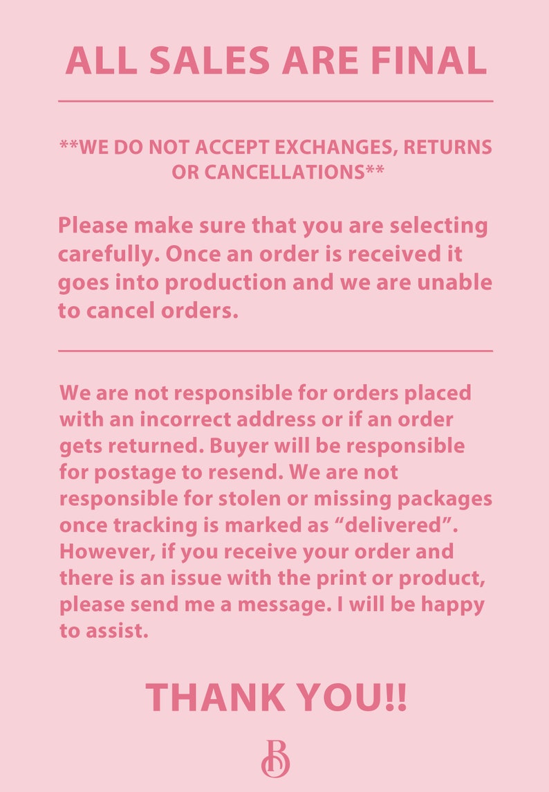 May include: Pink background with white text stating "ALL SALES ARE FINAL**WE DO NOT ACCEPT EXCHANGES, RETURNS OR CANCELLATIONS**Please make sure that you are selecting carefully. Once an order is received it goes into production and we are unable to cancel orders.We are not responsible for orders placed with an incorrect address or if an order gets returned. Buyer will be responsible for postage to resend. We are not responsible for stolen or missing packages once tracking is marked as "delivered". However, if you receive your order and there is an issue with the print or product, please send me a message. I will be happy to assist.THANK YOU!!B"