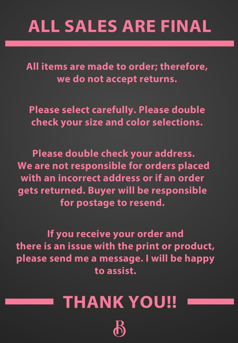 May include: Pink text on a black background with the text "ALL SALES ARE FINAL". The text explains that all items are made to order and returns are not accepted. It also states that buyers are responsible for double checking their address and that they will be responsible for postage if an order is returned due to an incorrect address. The text also states that if there is an issue with the print or product, the buyer should send a message. The text ends with "THANK YOU!!" and a pink letter "B".