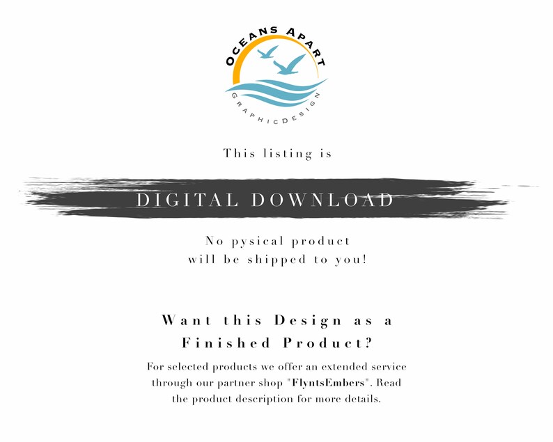 May include: A digital download graphic with the text "OCEANS APART GRAPHIC DESIGN" in a circle with two birds flying over a blue wave. The text "This listing is DIGITAL DOWNLOAD" is in a black rectangle with a white outline. The text "No physical product will be shipped to you!" is below the rectangle. The text "Want this Design as a Finished Product?" is in a black rectangle with a white outline. The text "For selected products we offer an extended service through our partner shop "FlyntsEmbers". Read the product description for more details." is below the rectangle.