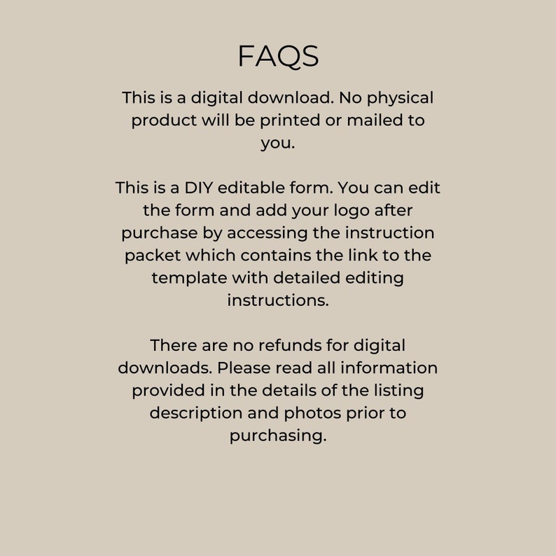 May include: FAQs about a digital download of an editable form. The text explains that the form is a digital download, that no physical product will be printed or mailed, and that the form can be edited by adding a logo after purchase. The text also explains that there are no refunds for digital downloads and that buyers should read all information provided in the listing description and photos before purchasing.
