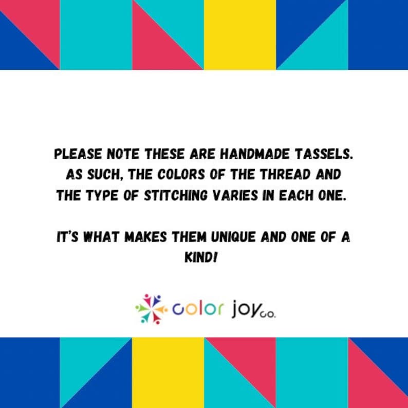 May include: A colorful graphic with a message about handmade tassels. The text reads: "PLEASE NOTE THESE ARE HANDMADE TASSELS. AS SUCH, THE COLORS OF THE THREAD AND THE TYPE OF STITCHING VARIES IN EACH ONE. IT'S WHAT MAKES THEM UNIQUE AND ONE OF A KIND!" The graphic also includes the text "color joy.co."
