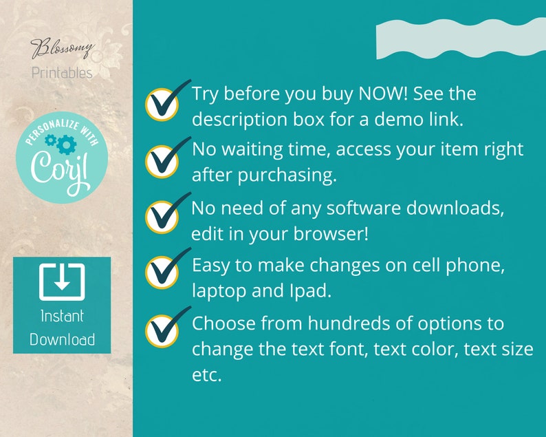 May include: A teal background with a white wavy line at the top.  There are five green checkmarks with a gold outline.  Each checkmark is next to a benefit of purchasing a digital product.  The benefits are: Try before you buy NOW! See the description box for a demo link. No waiting time, access your item right after purchasing. No need of any software downloads, edit in your browser! Easy to make changes on cell phone, laptop and Ipad. Choose from hundreds of options to change the text font, text color, text size etc.
