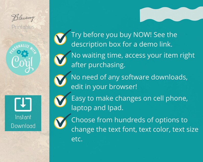 May include: A teal blue background with a white wavy line at the top. There are five check marks with text describing the benefits of purchasing a digital product. The text says: "Try before you buy NOW! See the description box for a demo link. No waiting time, access your item right after purchasing. No need of any software downloads, edit in your browser! Easy to make changes on cell phone, laptop and iPad. Choose from hundreds of options to change the text font, text colour, text size etc."