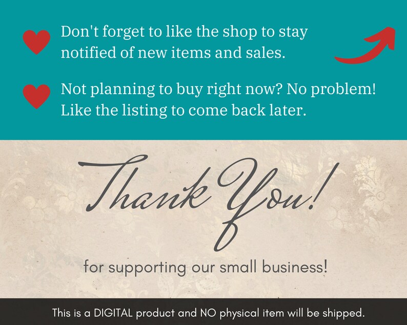 May include: A teal background with white text that says "Don't forget to like the shop to stay notified of new items and sales." and "Not planning to buy right now? No problem! Like the listing to come back later."  A red heart icon is to the left of each line of text. A red arrow pointing upwards is to the right of the second line of text. The background changes to a beige color with a white "Thank You!" in cursive. Below the text is a smaller line of text that says "for supporting our small business!"  The background changes to black with white text that says "This is a DIGITAL product and NO physical item will be shipped."