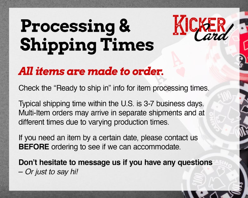 May include: Text on a white background that reads "Processing & Shipping Times".  The text "All items are made to order." is in red.  The text "Check the "Ready to ship in" info for item processing times." is in black.  The text "Typical shipping time within the U.S. is 3-7 business days." is in black.  The text "Multi-Item orders may arrive in separate shipments and at different times due to varying production times." is in black.  The text "If you need an item by a certain date, please contact us BEFORE ordering to see if we can accommodate." is in black.  The text "Don't hesitate to message us if you have any questions - Or just to say hi!" is in black.  The image also includes a logo that reads "KICKER Card" in red and black.  The logo is surrounded by playing cards and poker chips.