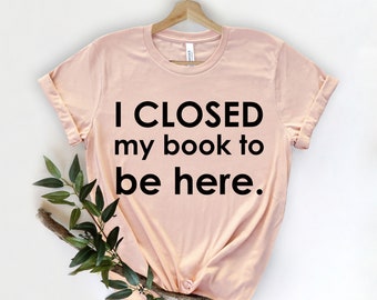 I Closed My Book To Be Here, Book Shirt, Book Lover Shirt, Bookworm Shirt, Reading Shirt - Cute Book Tee - Reader Shirt -  Librarian Shirt