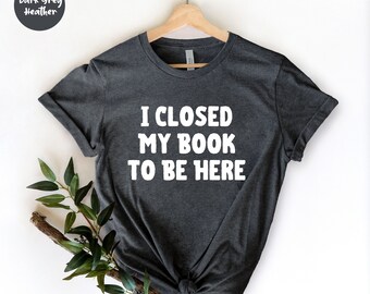 I Closed My Book To Be Here, Book Shirt, Book Lover Shirt, Bookworm Shirt, Reading Shirt - Cute Book Tee - Reader Shirt -  Librarian Shirt