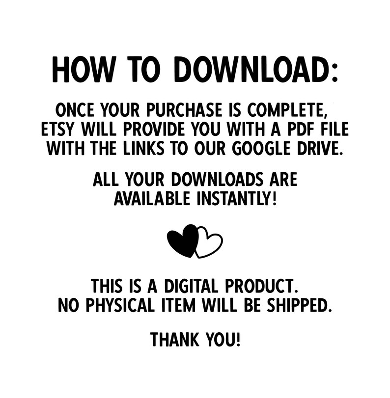 May include: Black and white text on a white background explaining how to download a digital product. The text reads "HOW TO DOWNLOAD: ONCE YOUR PURCHASE IS COMPLETE, ETSY WILL PROVIDE YOU WITH A PDF FILE WITH THE LINKS TO OUR GOOGLE DRIVE. ALL YOUR DOWNLOADS ARE AVAILABLE INSTANTLY! THIS IS A DIGITAL PRODUCT. NO PHYSICAL ITEM WILL BE SHIPPED. THANK YOU!"