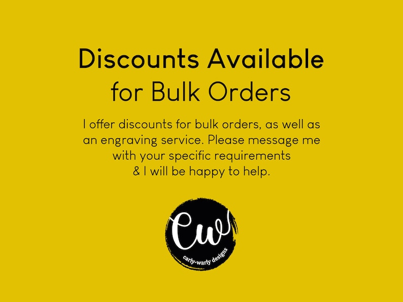 May include: Yellow background with black text that reads "Discounts Available for Bulk Orders".  The text continues, "I offer discounts for bulk orders, as well as an engraving service. Please message me with your specific requirements & I will be happy to help."  A black circle with the text "Cw carly-warly designs" is at the bottom of the image.