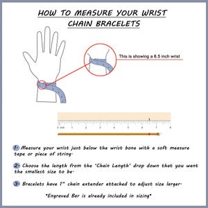 May include: Diagram showing how to measure your wrist for a chain bracelet. A hand with a measuring tape around the wrist is shown. The text says "This is showing a 6.5 inch wrist". A ruler is shown with the text "0 inch" at the beginning of the ruler and the number "8" at the end of the ruler. The text below the ruler says "1. Measure your wrist just below the wrist bone with a soft measure tape or piece of string." The text below that says "2. Choose the length from the 'Chain Length' drop down that you want the smallest size to be." The text below that says "3. Bracelets have 1" chain extender attached to adjust size larger. *Engraved Bar is already included in sizing*"