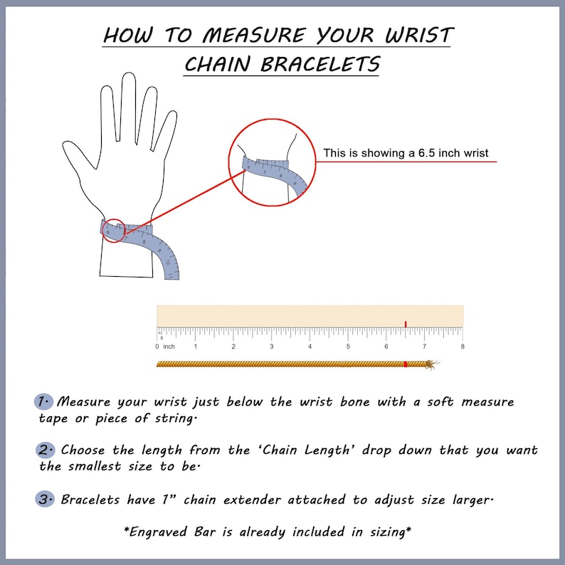 May include: Diagram showing how to measure your wrist for a chain bracelet. A hand with a measuring tape around the wrist is shown. The text says "This is showing a 6.5 inch wrist". A ruler is shown with the text "0 inch" at the beginning of the ruler and the number "8" at the end of the ruler. The text below the ruler says "1. Measure your wrist just below the wrist bone with a soft measure tape or piece of string." The text below that says "2. Choose the length from the 'Chain Length' drop down that you want the smallest size to be." The text below that says "3. Bracelets have 1" chain extender attached to adjust size larger. *Engraved Bar is already included in sizing*"