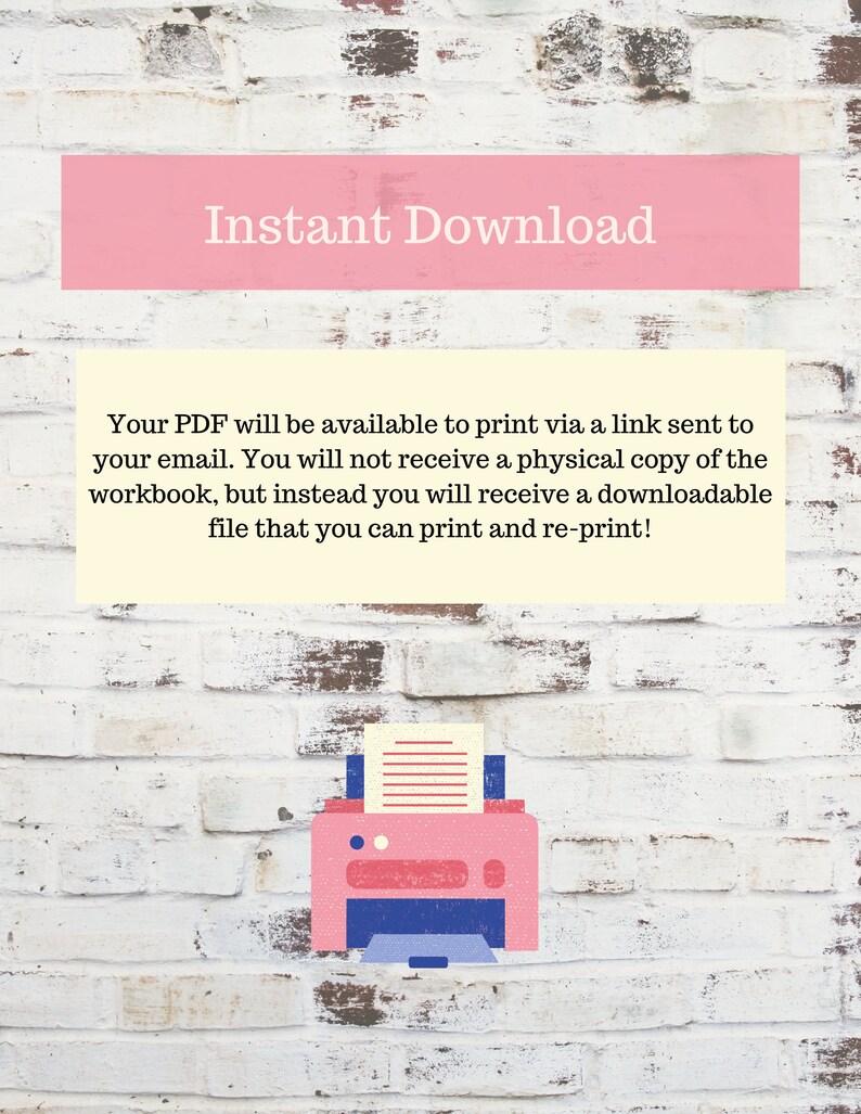 May include: A pink brick wall with the text "Instant Download" in white. The text below explains that the PDF will be available to print via a link sent to your email. It also states that you will not receive a physical copy of the workbook, but instead you will receive a downloadable file that you can print and re-print. An illustration of a pink printer with a sheet of paper in it is below the text.
