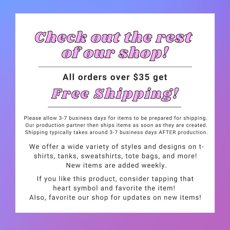 May include: Pink text on a gradient background reads "Check out the rest of our shop! All orders over $35 get Free Shipping!"  The text below explains the shipping process and offers a wide variety of styles and designs on t-shirts, tanks, sweatshirts, tote bags, and more. New items are added weekly. The text encourages shoppers to favorite the shop for updates on new items.