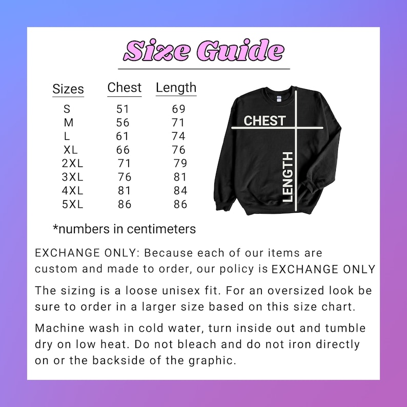 May include: Size chart for a sweatshirt with measurements in centimeters for chest and length. Sizes range from S to 5XL. The chart includes the text "CHEST" and "LENGTH" with arrows pointing to the corresponding measurements. The text "EXCHANGE ONLY: Because each of our items are custom and made to order, our policy is EXCHANGE ONLY" is also included. The sizing is a loose unisex fit. Machine wash in cold water, turn inside out and tumble dry on low heat. Do not bleach and do not iron directly on or the backside of the graphic.