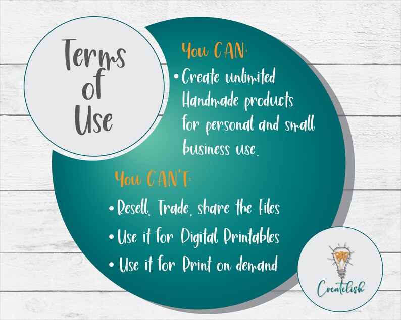 May include: A teal and grey graphic with the text "Terms of Use" in a circle. The graphic lists what is allowed and not allowed for use of the product. The text "You CAN: Create unlimited Handmade products for personal and small business use." is in a teal circle. The text "You CAN'T: Resell, Trade, share the Files. Use it for Digital Printables. Use it for Print on demand." is in a grey circle. The graphic also includes a lightbulb with the text "Createlish" underneath.