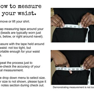 May include: Instructions on how to measure your waist using a measuring tape. The image shows two photos of a person measuring their waist. The text reads: "How to measure your waist. 1. Remove or lift your shirt. 2. Wrap measuring tape around your waist (beads are typically worn just above, below, or right around navel). 3. Measure with the tape held around your waist: not too tight, but comfortable enough for your waist beads. 4. Repeat the process just to double-check the accuracy of your original measurement. 5. Use drop down menu to select size. If your size is not shown, please type it in the notes section during check out."