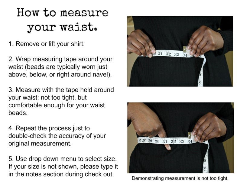 May include: Instructions on how to measure your waist using a measuring tape. The image shows two photos of a person measuring their waist. The text reads: "How to measure your waist. 1. Remove or lift your shirt. 2. Wrap measuring tape around your waist (beads are typically worn just above, below, or right around navel). 3. Measure with the tape held around your waist: not too tight, but comfortable enough for your waist beads. 4. Repeat the process just to double-check the accuracy of your original measurement. 5. Use drop down menu to select size. If your size is not shown, please type it in the notes section during check out."