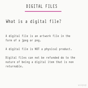 May include: Text explaining what a digital file is. It states that a digital file is an artwork file in the form of a jpeg or png. It also states that a digital file is not a physical product and that digital files cannot be refunded due to the nature of being a digital item that is non-returnable.