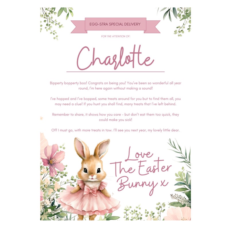 Op de afbeelding: Een roze en groene bloemenillustratie met een cartoonkonijn dat een roze jurk draagt. De tekst "EGG-STRA SPECIAL DELIVERY" staat bovenaan de afbeelding. De tekst "FOR THE ATTENTION OF: Charlotte" staat onder de eerste regel tekst. De tekst "Bipperty bopperty boo! Congrats on being you! You've been so wonderful all year round, I'm here again without making a sound! I've hopped and I've bopped, some treats around for you but to find them all, you may need a clue! If you hunt you shall find, many treats that I've left behind. Remember to share, it shows how you care - but don't eat them too quick, they could make you sick! Off I must go, with more treats in tow. I'll see you next year, my lovely little dear. Love The Easter Bunny x" staat onder de konijnenillustratie.