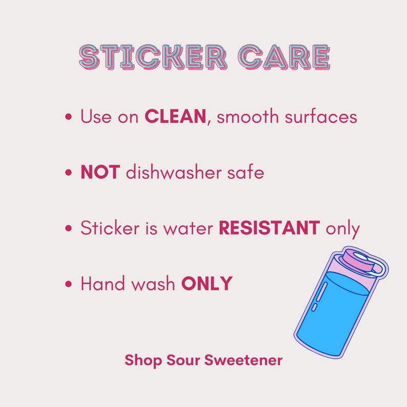 May include: Sticker care instructions with a pink and blue illustration of a water bottle. The text reads: "STICKER CARE", "Use on CLEAN, smooth surfaces", "NOT dishwasher safe", "Sticker is water RESISTANT only", "Hand wash ONLY", and "Shop Sour Sweetener".