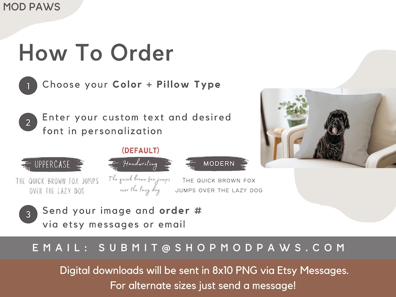 May include: How to order a custom pillow with a dog image. Choose a color and pillow type, enter your text and font, and send your image and order number via Etsy messages or email.  The email address is SUBMIT@SHOPMODPAWS.COM. Digital downloads will be sent in 8x10 PNG via Etsy Messages. For alternate sizes, just send a message!