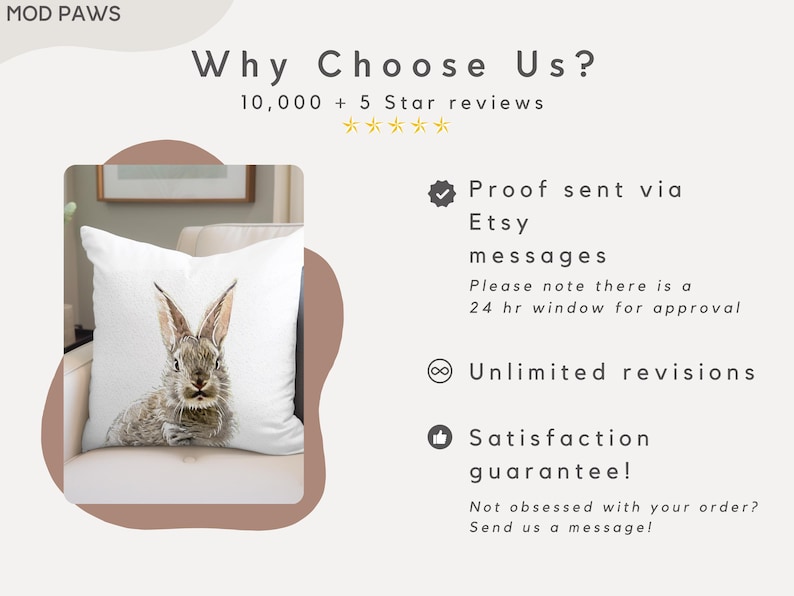May include: A white pillow with a watercolor illustration of a rabbit on it. The pillow is on a brown couch. The text "Why Choose Us?" is at the top of the image. The text "10,000+ 5 Star reviews" is below the text "Why Choose Us?" The text "Proof sent via Etsy messages" is on the right side of the image. The text "Please note there is a 24 hr window for approval" is below the text "Proof sent via Etsy messages". The text "Unlimited revisions" is below the text "Please note there is a 24 hr window for approval". The text "Satisfaction guarantee!" is below the text "Unlimited revisions". The text "Not obsessed with your order? Send us a message!" is below the text "Satisfaction guarantee!"