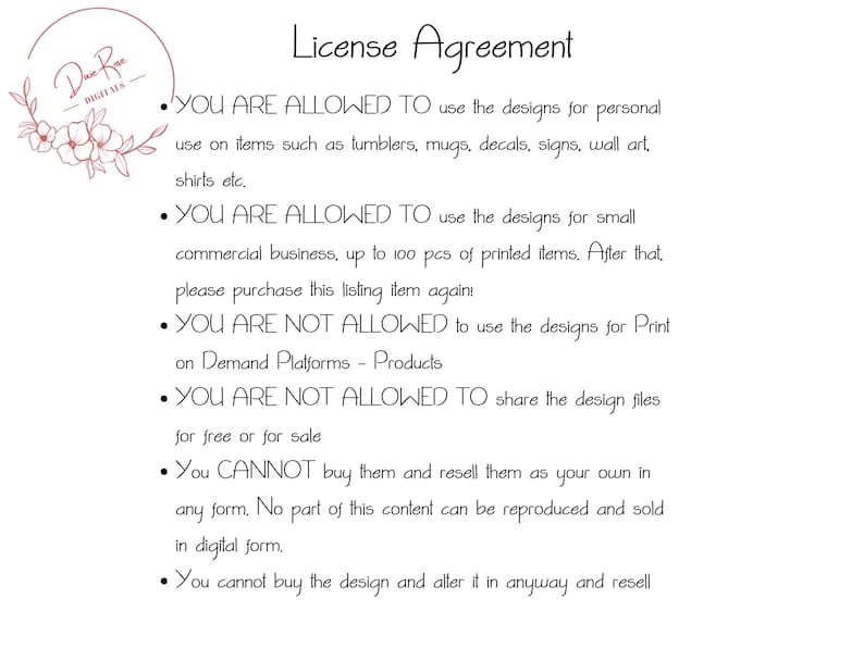 May include: A black and white text document with a floral design in the top left corner. The document outlines the terms of a license agreement for using digital designs. The text states that the designs can be used for personal use on items such as tumblers, mugs, decals, signs, wall art, and shirts. The text also states that the designs can be used for small commercial businesses, up to 100 pieces of printed items. The text also states that the designs cannot be used for print-on-demand platforms or shared for free or for sale.
