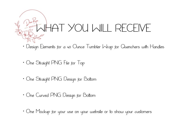 May include: Text that reads "What You Will Receive" followed by a list of design elements included in the product: Design Elements for a 40 ounce Tumbler Wrap for Quenchers with Handles, One Straight PNG File for Top, One Straight PNG Design for Bottom, One Curved PNG Design for Bottom, One Mockup for your use on your website or to show your customers.