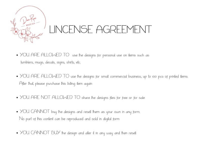 May include: A white background with black text outlining the terms of a license agreement for digital designs. The text states that the designs can be used for personal use on items such as tumblers, mugs, decals, signs, shirts, etc. The text also states that the designs can be used for small commercial businesses, up to 100 pieces of printed items. The text also states that the designs cannot be shared for free or for sale, cannot be resold as your own, and cannot be altered and then resold.