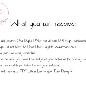 May include: Text on a white background that reads "What you will receive:" followed by a list of five bullet points describing the digital file download. The bullet points state that the buyer will receive one digital PNG file at 300 DPI high resolution, the design will not have the Dixie Rose Digitals watermark on it, the digital files are easily resizable, the buyer should be sure they have knowledge of their software for resizing as the seller will not be responsible for instruction on the software, and the buyer will receive a PDF with a link to free designs.