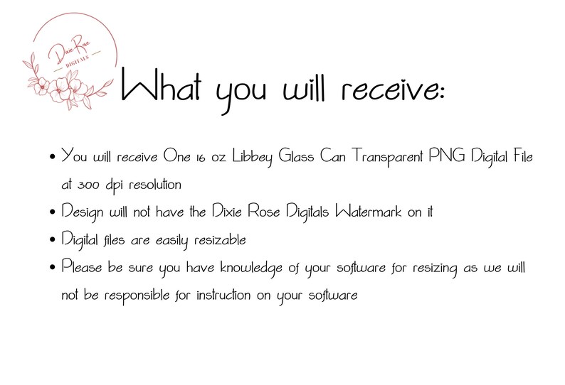 May include: Text that reads "What you will receive:" followed by four bullet points describing the digital file included in the purchase. The bullet points state that the file is a 16 ounce Libbey glass can transparent PNG digital file at 300 dpi resolution, that the design will not have the Dixie Rose Digitals watermark on it, that the digital files are easily resizable, and that the buyer should be sure they have knowledge of their software for resizing as the seller will not be responsible for instruction on the buyer's software.