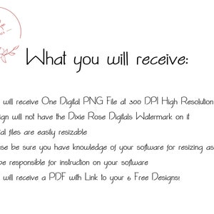 May include: A text-based description of what is included in a digital download. The text reads: "You will receive One Digital PNG File at 300 DPI High Resolution. Design will not have the Dixie Rose Digitals Watermark on it. Digital files are easily resizable. Please be sure you have knowledge of your software for resizing as we will not be responsible for instruction on your software. You will receive a PDF with Link to your 6 Free Designs!"