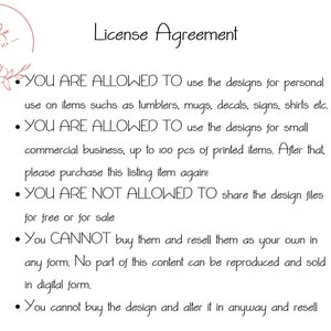 May include: A license agreement for digital designs. It states that you are allowed to use the designs for personal use and for small commercial businesses up to 100 pieces. You are not allowed to share the design files for free or for sale. You cannot buy the designs and resell them as your own.