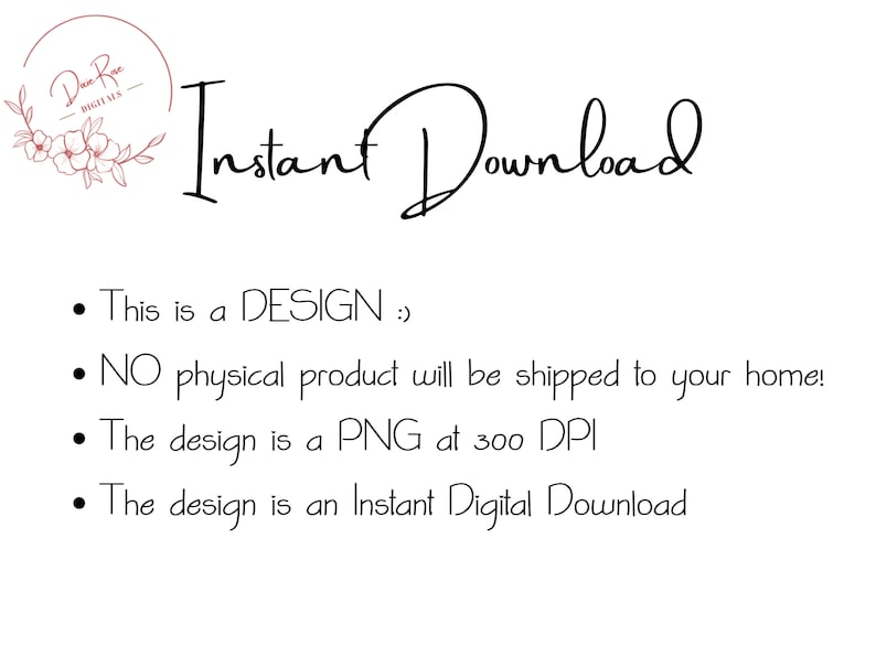 May include: Text that reads "Instant Download" in a cursive font. Below the text are four bullet points with information about the digital product. The first bullet point says "This is a DESIGN :)". The second bullet point says "NO physical product will be shipped to your home!". The third bullet point says "The design is a PNG at 300 DPI". The fourth bullet point says "The design is an Instant Digital Download".