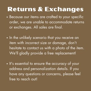May include: Text on a brown background explaining the return and exchange policy for custom-made items. The text reads: Returns & Exchanges. Because our items are crafted to your specific order, we are unable to accommodate returns or exchanges. All sales are final. In the unlikely scenario that you receive an item with incorrect size or damage, don't hesitate to contact us with a photo of the item. We'll gladly provide a free replacement! It's essential to ensure the accuracy of your address and personalization details. If you have any questions or concerns, please feel free to reach out!