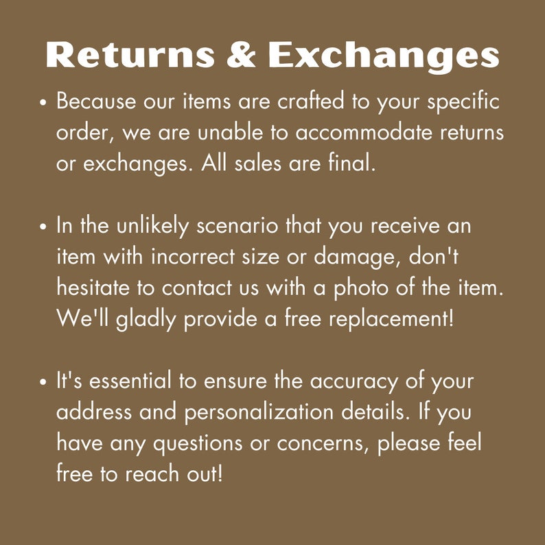 May include: Text on a brown background explaining the return and exchange policy for custom-made items. The text reads: Returns & Exchanges. Because our items are crafted to your specific order, we are unable to accommodate returns or exchanges. All sales are final. In the unlikely scenario that you receive an item with incorrect size or damage, don't hesitate to contact us with a photo of the item. We'll gladly provide a free replacement! It's essential to ensure the accuracy of your address and personalization details. If you have any questions or concerns, please feel free to reach out!