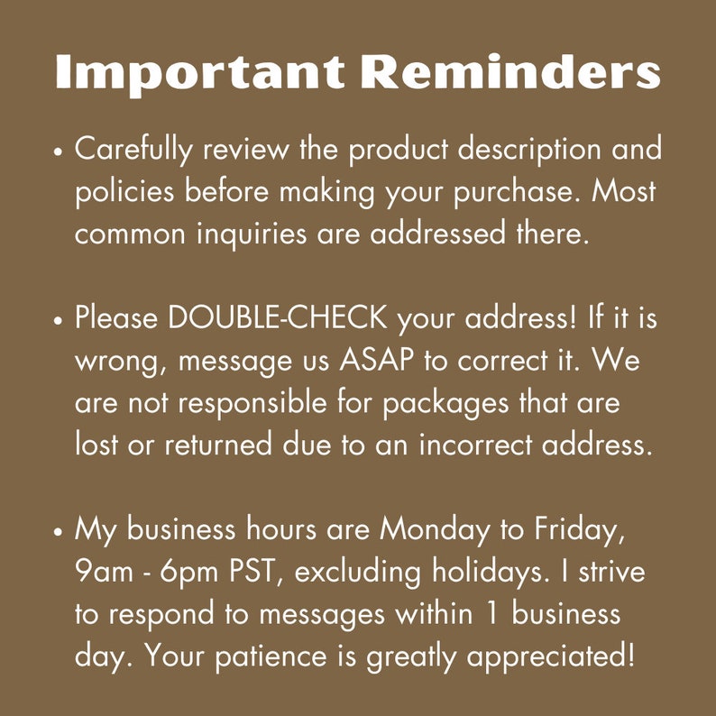 May include: Important reminders for customers. Carefully review the product description and policies before making a purchase. Double-check your address. Business hours are Monday to Friday, 9am to 6pm PST, excluding holidays.  Respond to messages within 1 business day. Your patience is greatly appreciated.