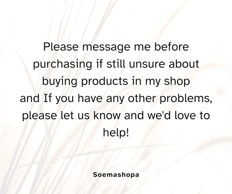 May include: A white graphic with black text that reads: Please message me before purchasing if still unsure about buying products in my shop and If you have any other problems, please let us know and we'd love to help! The shop name Soemashopa is below.