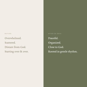 May include: A split-screen graphic with a light beige left side labeled BEFORE and a dark olive green right side labeled AFTER 30 DAYS. The left side lists: Overwhelmed, Scattered, Distant from God, Starting over & over. The right side lists: Peaceful, Organized, Close to God, Rooted in gentle rhythm.