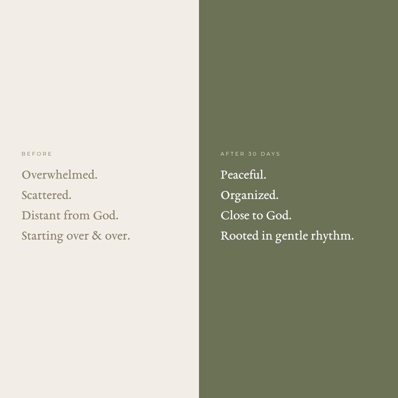 May include: A split-screen graphic with a light beige left side labeled BEFORE and a dark olive green right side labeled AFTER 30 DAYS. The left side lists: Overwhelmed, Scattered, Distant from God, Starting over & over. The right side lists: Peaceful, Organized, Close to God, Rooted in gentle rhythm.