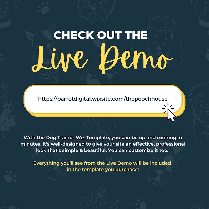 May include: A yellow button with the text "CHECK OUT THE Live Demo" and a link to "https://parrotdigital.wixsite.com/thepoochhouse". The text below the button reads "With the Dog Trainer Wix Template, you can be up and running in minutes. It's well-designed to give your site an effective, professional look that's simple & beautiful. You can customize it too. Everything you'll see from the Live Demo will be included in the template you purchase!"