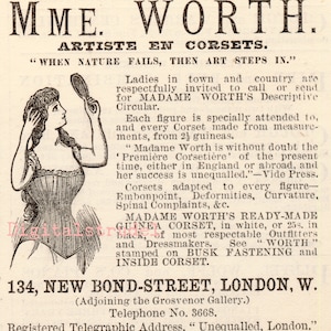 Może przedstawiać: Czarno-biała ilustracja kobiety w gorsecie. Tekst głosi: "MME. WORTH. ARTISTE EN CORSETS. "WHEN NATURE FAILS, THEN ART STEPS IN."  Damy z miasta i wsi są serdecznie zaproszone do odwiedzenia lub wysłania wiadomości do MADAME WORTH, aby otrzymać jej broszurę informacyjną. Każda sylwetka jest specjalnie obsługiwana, a każdy gorset jest szyty na miarę, od 24 gwinei. "Madame Worth jest bez wątpienia 'Première Corsetière' obecnych czasów, zarówno w Anglii, jak i za granicą, a jej sukces jest niezrównany." -Vide Press. Gorsety dopasowane do każdej sylwetki - Embonpoint, Deformity, Curvature, Spinal Complaints, &c. GOTOWY DO NOSZENIA KORSET GUINEA MADAME WORTH, w kolorze białym lub 25 szylingów, w kolorze czarnym, u najbardziej szanowanych sprzedawców odzieży i krawcowych. Zobacz "WORTH" wytłoczone na ZAPIĘCIU BUSK i WEWNĘTRZNYM KORSECIE. 134, NEW BOND-STREET, LONDYN, W. (Sąsiadujące z Grosvenor Gallery.) Numer telefonu 3668. Zarejestrowany adres telegraficzny, "Unequalled, London."