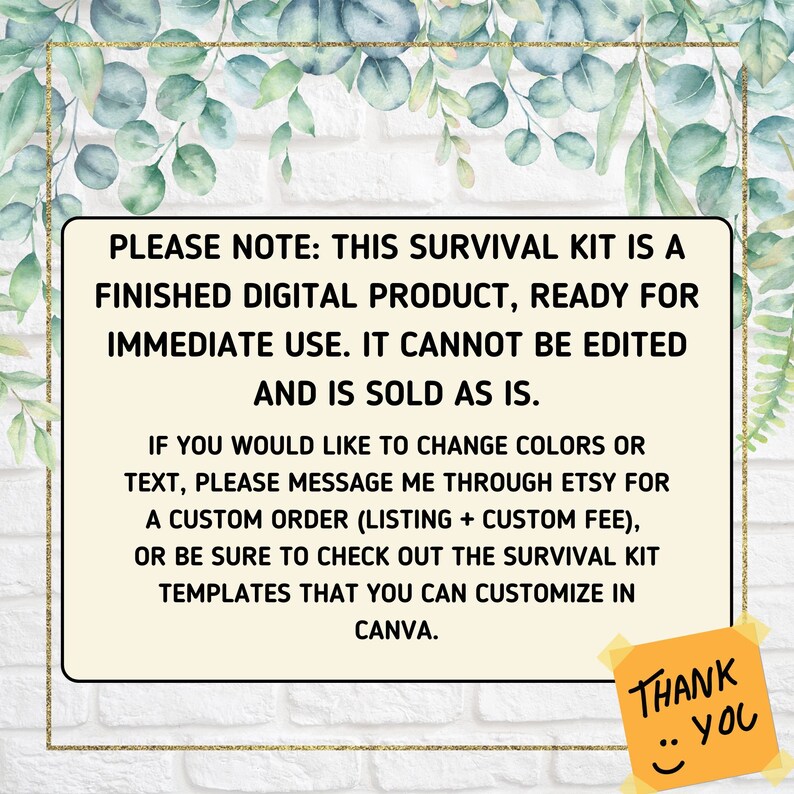 K&ouml;nnte beinhalten: Ein Hinweis auf ein digitales Produkt mit wei&szlig;em Hintergrund und goldfarbenem Rand. Der Text lautet: "PLEASE NOTE: THIS SURVIVAL KIT IS A FINISHED DIGITAL PRODUCT, READY FOR IMMEDIATE USE. IT CANNOT BE EDITED AND IS SOLD AS IS. IF YOU WOULD LIKE TO CHANGE COLORS OR TEXT, PLEASE MESSAGE ME THROUGH ETSY FOR A CUSTOM ORDER (LISTING + CUSTOM FEE), OR BE SURE TO CHECK OUT THE SURVIVAL KIT TEMPLATES THAT YOU CAN CUSTOMIZE IN CANVA. THANK YOU."