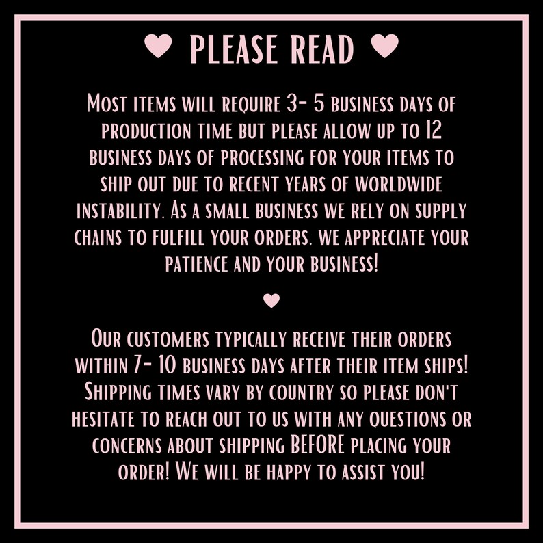 May include: Pink text on a black background with hearts. The text reads "PLEASE READ" and provides information about production and shipping times for orders. It states that most items require 3-5 business days of production time, but to allow up to 12 business days for processing. It also states that customers typically receive their orders within 7-10 business days after the item ships. Shipping times vary by country, and customers are encouraged to reach out with any questions or concerns about shipping before placing their order.