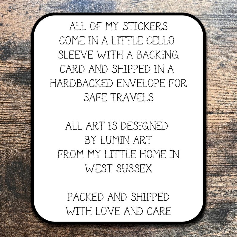May include: White card with black text. The text reads: "All of my stickers come in a little cello sleeve with a backing card and shipped in a hardbacked envelope for safe travels. All art is designed by Lumin Art from my little home in West Sussex. Packed and shipped with love and care."